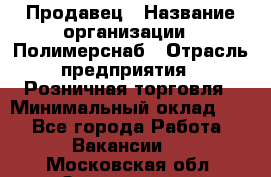 Продавец › Название организации ­ Полимерснаб › Отрасль предприятия ­ Розничная торговля › Минимальный оклад ­ 1 - Все города Работа » Вакансии   . Московская обл.,Звенигород г.